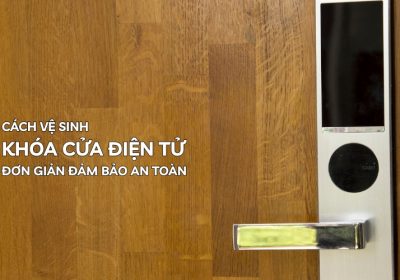 Cách Vệ Sinh Khóa Cửa Điện Tử Đơn Giản Đảm Bảo An Toàn